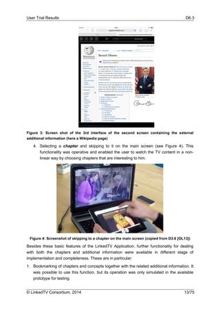 User Trial Results D6.3
© LinkedTV Consortium, 2014 13/75
Figure 3: Screen shot of the 3rd interface of the second screen containing the external
additional information (here a Wikipedia page)
4. Selecting a chapter and skipping to it on the main screen (see Figure 4). This
functionality was operative and enabled the user to watch the TV content in a non-
linear way by choosing chapters that are interesting to him.
Figure 4: Screenshot of skipping to a chapter on the main screen (copied from D3.6 [OL13])
Besides these basic features of the LinkedTV Application, further functionality for dealing
with both the chapters and additional information were available in different stage of
implementation and completeness. These are in particular:
1. Bookmarking of chapters and concepts together with the related additional information. It
was possible to use this function, but its operation was only simulated in the available
prototype for testing.
 