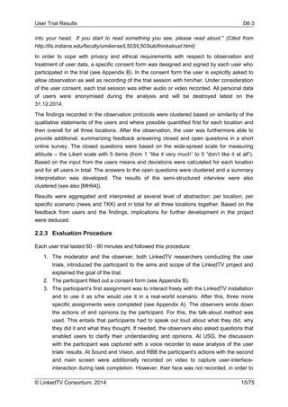 User Trial Results D6.3
© LinkedTV Consortium, 2014 15/75
into your head. If you start to read something you see, please read aloud." (Cited from
http://ils.indiana.edu/faculty/umikerse/L503/L503iub/thinkaloud.html)
In order to cope with privacy and ethical requirements with respect to observation and
treatment of user data, a specific consent form was designed and signed by each user who
participated in the trial (see Appendix B). In the consent form the user is explicitly asked to
allow observation as well as recording of the trial session with him/her. Under consideration
of the user consent, each trial session was either audio or video recorded. All personal data
of users were anonymised during the analysis and will be destroyed latest on the
31.12.2014.
The findings recorded in the observation protocols were clustered based on similarity of the
qualitative statements of the users and where possible quantified first for each location and
then overall for all three locations. After the observation, the user was furthermore able to
provide additional, summarizing feedback answering closed and open questions in a short
online survey. The closed questions were based on the wide-spread scale for measuring
attitude – the Likert scale with 5 items (from 1 “like it very much” to 5 “don’t like it at all”).
Based on the input from the users means and deviations were calculated for each location
and for all users in total. The answers to the open questions were clustered and a summary
interpretation was developed. The results of the semi-structured interview were also
clustered (see also [MH94]).
Results were aggregated and interpreted at several level of abstraction: per location, per
specific scenario (news and TKK) and in total for all three locations together. Based on the
feedback from users and the findings, implications for further development in the project
were deduced.
2.2.3 Evaluation Procedure
Each user trial lasted 60 - 90 minutes and followed this procedure:
1. The moderator and the observer, both LinkedTV researchers conducting the user
trials, introduced the participant to the aims and scope of the LinkedTV project and
explained the goal of the trial.
2. The participant filled out a consent form (see Appendix B).
3. The participant’s first assignment was to interact freely with the LinkedTV installation
and to use it as s/he would use it in a real-world scenario. After this, three more
specific assignments were completed (see Appendix A). The observers wrote down
the actions of and opinions by the participant. For this, the talk-aloud method was
used. This entails that participants had to speak out loud about what they did, why
they did it and what they thought. If needed, the observers also asked questions that
enabled users to clarify their understanding and opinions. At USG, the discussion
with the participant was captured with a voice recorder to ease analysis of the user
trials’ results. At Sound and Vision, and RBB the participant’s actions with the second
and main screen were additionally recorded on video to capture user-interface-
interaction during task completion. However, their face was not recorded, in order to
 
