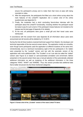 User Trial Results D6.3
© LinkedTV Consortium, 2014 16/75
ensure the participant’s privacy and to make them feel more at ease with being
recorded on video.
4. After the assignments, the participants first filled out a short online survey about the
main features of the LinkedTV Application (for a screen shot of the online
questionnaire see Appendix C).
5. Finally, the moderator had a short concluding face-to-face interview with the
participant about the LinkedTV functionality, including whether the participant would
be ready to pay for such a tool or if the participant misses features not included so far
(please see the last page of Appendix A for details).
6. At the end, all participants were given a small gift and their travel costs were
reimbursed.
In accordance with the consent form (see Appendix B) all information about users were
anonymized and all records will be deleted by 31.12.2014.
During the trial all three locations received technical support from Noterik, the developer and
technical responsible of the two second screen demos. The application mostly ran smoothly,
even though some participants used the application at different locations at the same time.
Unintentionally, due to a technical inconsistency eight of the ten participants in St. Gallen
were presented by the “curated” version and two with the automatic version of the
application with more additional data. The “Curated” or as it can also be called the “edited”
version (see Figure 5) is based on semi-automated annotation and enrichment. Before
presented on the second screen there was a manual selection of the automatically collected
additional information as well as clustering of the additional information in the three
categories “WHO”, “WHAT” and “WHERE”. Thus, this version provides less additional data
that is better structured into the three mentioned categories.
Figure 5: Screen shot of the „Curated“ version of the news Linked TV demo
 