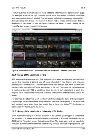 User Trial Results D6.3
© LinkedTV Consortium, 2014 17/75
The fully automated version provides more additional information and contains more bugs.
For example, some of the tags provided on the fields that present additional information
were incomplete or wrongly spelled. This unintended technical inconsistency happened only
during the trials in St. Gallen. The team in St. Gallen had no impact on the version that was
presented to the users. At the two other locations the same “curated” version of the
LinkedTV demos was presented to the users.
Figure 6: Screen shot of the „Automated“ version of the news LinkedTV Application
2.2.4 Set-up of the user trials at RBB
RBB evaluated the news scenario. The trial participants were recruited with the help of an
agency that recruited a general pool of users interested in new Internet and television
technologies. From this pool 42 potential participants were chosen, from which 10 users who
met the criteria for the LinkedTV trial were invited to the trial. The criteria the participants had
to meet were: to watch RBB at least three times a week, to own a tablet and to use it on a
frequent basis. The selected users were contacted first over mail and the second time on the
phone.
For each test the observers spent one hour with the participants. Some of the participants
stayed longer because they were really interested on further development of the application
and provided some ideas how they would like to have the LinkedTV Application as
“companion” for their favourite TV shows.
2.2.5 Set-up of the user trials at University of St. Gallen
Given that the University of St. Gallen is located in the German speaking part of Switzerland,
the trial team in St. Gallen employed the news programme of Rundfunk Berlin-Brandenburg
(RBB) as the TV content shown during the user trials. The target users and use case to be
evaluated by means of the user trials was the daily news as a type of TV program with very
 