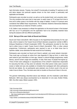 User Trial Results D6.3
© LinkedTV Consortium, 2014 18/75
high information density. Thereby, the LinkedTV functionality of enabling TV watchers to drill
and delve deeper into particular aspects shown on the main screen is particularly well
applicable and testable.
Participants were recruited via email, as well as via the student body2 and university clubs3.
The only conditions that users had to meet were: to watch news on TV at least from time to
time and to either poses or be familiar with the usage of tablets. A total of 10 persons were
considered that fulfilled these requirements. The moderator (Katarina Stanoevska-Slabeva)
was accompanied by an observer (Frederic Junker).
In St. Gallen it was necessary to refresh the application on the second screen in the browser
with four out of 10 participants and the application had to be completely restarted twice
during the sessions with two different participants.
2.2.6 Set-up of the user trials at Sound and Vision
Sound and Vision (henceforth: S&V) focused on the Hyperlinked Documentary for the user
trials, which is based on the Tussen Kunst & Kitsch television programme4 (similar to BBC’s
Antiques Roadshow) of Dutch broadcaster AVRO. The participants recruited for the trials
had to either know or watch Tussen Kunst & Kitsch (henceforth: TKK), or other cultural
programmes. Furthermore, participants were required to own or at least know how to
operate a tablet, since otherwise the tests would be too frustrating.
Participants were recruited via Sound and Vision’s website5 and social network channels6.
They could sign up through an online form (see Appendix D: Sign-up form), in which they
were asked to give information on their age, interest in cultural heritage programmes, media
literacy, second screen usage and availability. In total, there were 10 people that signed up.
Three of them were colleagues or acquaintances of the LinkedTV researchers responsible
for executing the trials, so they were not selected. One other person rarely used a second
screen or tablet and was only available on timeslots that overlapped with other participants
that did own tablets. So, six participants were selected, one of whom could in the end not
make it due to illness. Thus, five tests were held on location at Sound and Vision in the end.
The general methodology described above was followed, and the moderator (Lotte Belice
Baltussen, S&V) was always accompanied by an observator (in one case, Evelien Wolda,
S&V, the other cases, Mieke Leyssen, CWI).
2 http://myunisg.ch/de/
3 http://myunisg.ch/de/studentenschaft/vereine.html
4 http://avro.nl/tussenkunstenkitsch/
5 http://www.beeldengeluid.nl/blogs/research-and-development/201402/tussen-kunst-kitsch-test-ons-
tweede-scherm
6 https://twitter.com/lottebelice/status/438223562789642240
 