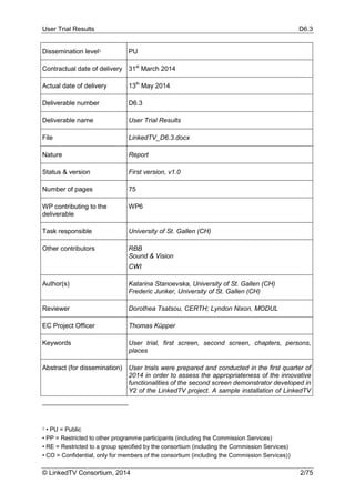 User Trial Results D6.3
© LinkedTV Consortium, 2014 2/75
Dissemination level1 PU
Contractual date of delivery 31st
March 2014
Actual date of delivery 13th
May 2014
Deliverable number D6.3
Deliverable name User Trial Results
File LinkedTV_D6.3.docx
Nature Report
Status & version First version, v1.0
Number of pages 75
WP contributing to the
deliverable
WP6
Task responsible University of St. Gallen (CH)
Other contributors RBB
Sound & Vision
CWI
Author(s) Katarina Stanoevska, University of St. Gallen (CH)
Frederic Junker, University of St. Gallen (CH)
Reviewer Dorothea Tsatsou, CERTH; Lyndon Nixon, MODUL
EC Project Officer Thomas Küpper
Keywords User trial, first screen, second screen, chapters, persons,
places
Abstract (for dissemination) User trials were prepared and conducted in the first quarter of
2014 in order to assess the appropriateness of the innovative
functionalities of the second screen demonstrator developed in
Y2 of the LinkedTV project. A sample installation of LinkedTV
1 • PU = Public
• PP = Restricted to other programme participants (including the Commission Services)
• RE = Restricted to a group specified by the consortium (including the Commission Services)
• CO = Confidential, only for members of the consortium (including the Commission Services))
 
