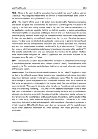 User Trial Results D6.3
© LinkedTV Consortium, 2014 24/75
RBB – Three of the users liked the application; four denoted it as “good” and one user as
“Attractive”. All participants indicated that the amount of related information items shown in
the second screen was enough but not too much.
USG – The majority of the users in St. Gallen found the LinkedTV Application interesting,
one rated it as “good” and one user liked the application. Even though the evaluation of the
majority of the users was mainly positive, three of the users that saw the curated version of
the application mentioned explicitly that the pre-defined selection of topics and additional
information might be too structured and too pre-defined. One user that also saw the curated
version explicitly mentions that he might be interested in other topics than those presented.
Another user was looking for a different chapter than the concepts offered on the second
screen. The two users provided with the automatic version were in general more confused,
required more time to understand the application and liked the application less. Indicative
was also that several users associated the LinkedTV Application with other TV apps that
they know or with their typical search behaviour for additional information while watching TV.
The specific statements were: one user compared the interface to the Zattoo7 interface,
while several users compared the LinkedTV Application with their habits to follow up the
discussion about TV topics on Twitter.
S&V – The users at S&V rather described their first impression in words than summarizing it
in one attribute (see last three lines with a different colour in Table 6). Three of the five users
evaluating the TKK application explicitly stated that there is too much information and details
on the second screen.
Interpretation: The difference in the overall impression for the LinkedTV Application might
be due to the different genres. News programs are characterized with dense information
about many concepts such as events, persons, places and topics. While the news related to
each concept or person are presented in a condensed and short form, the subjects of the
TKK show are explained more in depth in the program itself. One user at S&V for example
even mentioned: “The expert is intriguing while he talks, so I would not look up information
while he is explaining something.” Thus, the need for additional information seems to differ.
TKK users prefer rather to see much less information during the show and more afterwards,
although even then the amount of information should be reduced and ideally be based on
their preferences for specific topics and types of objects. On contrary, as the results in RBB
and St.Gallen show, news audiences require more information. The results in St. Gallen
even stress that also the choice of concepts for which additional information is presented is
of high relevance. 40% of the St. Gallen users that were presented with the curated version
would prefer additional information for other concepts than those presented by the
application.
7 See www.zattoo.com
 