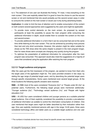 User Trial Results D6.3
© LinkedTV Consortium, 2014 26/75
to it. The statement of one user can illustrate this finding: “If I read, I miss everything on the
main screen.” One user explicitly stated that it is good to have the choice to use the second
screen or not and mentioned that she would probably put the second screen away in order
to consume the content on the main screen or would use it only during advertising breaks.
Implication: In order to limit the loss of attention and to enable consumption of the content
on both screens several approaches were suggested by the users and might be applicable:
- To provide more control elements on the main screen. As proposed by several
participants at least the possibility to pause the main program while consuming the
additional information in depth, would enable them to consider the content on the main
and second screen.
- To provide additional information in a form that it can be consumed fast and at the same
time while listening to the main screen. This can be achieved by providing more pictures
than text and only short summaries. However, this solution might be rather suitable for
shows as the TKK show when the same chapter is present in the main program longer,
than for news shows were concepts are changing very quickly during the program.
- To optimize the presentation of additional information for consumption after the main
program was consumed. This approach would also meet the suggestions of a majority of
users that considered using the application after watching the main program.
3.2.1.5 Target audience and program
After the users got the first impression of the program, we wanted to know from them who
the target users of the application might be. The users provided answers in two ways: by
stating the age range of potential target users, and by describing the potential target users
through specific characteristics. Some users mentioned even several target groups. At the
three locations the following specific answers were received:
RBB – At RBB most of the users considered “Everyone (4x)”8 or “People under 65 (3x)” as
potential users, Furthermore, the following target groups were mentioned additionally:
“Younger audience (2x)”, “Technology versed audience (1x)”, and “People with higher
education (1x)”.
USG – At USG four users considered children and younger persons as a suitable potential
target audience. One of them explicitly considered the possibility to provide a pre-selection
of additional information as suitable to control the information consumption of children. One
user mentioned that target users might be better described by their motivation rather than
age. One user explicitly mentioned persons with age in the range 14-40 years, three users
considered technology affine and tablet users as a suitable target audience and one user
8 The numbers in brackets denote how many timest he specific answer was mentioned.
 