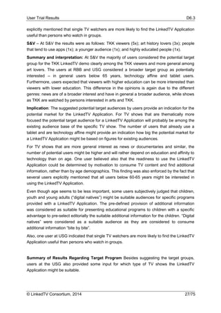 User Trial Results D6.3
© LinkedTV Consortium, 2014 27/75
explicitly mentioned that single TV watchers are more likely to find the LinkedTV Application
useful than persons who watch in groups.
S&V – At S&V the results were as follows: TKK viewers (5x); art history lovers (3x); people
that tend to use apps (1x); a younger audience (1x); and highly educated people (1x).
Summary and interpretation: At S&V the majority of users considered the potential target
group for the TKK LinkedTV demo clearly among the TKK viewers and more general among
art lovers. The users at RBB and USG considered a broader target group as potentially
interested – in general users below 65 years, technology affine and tablet users.
Furthermore, users expected that viewers with higher education can be more interested than
viewers with lower education. This difference in the opinions is again due to the different
genres: news are of a broader interest and have in general a broader audience, while shows
as TKK are watched by persons interested in arts and TKK.
Implication: The suggested potential target audiences by users provide an indication for the
potential market for the LinkedTV Application. For TV shows that are thematically more
focused the potential target audience for a LinkedTV Application will probably be among the
existing audience base of the specific TV show. The number of users that already use a
tablet and are technology affine might provide an indication how big the potential market for
a LinkedTV Application might be based on figures for existing audiences.
For TV shows that are more general interest as news or documentaries and similar, the
number of potential users might be higher and will rather depend on education and affinity to
technology than on age. One user believed also that the readiness to use the LinkedTV
Application could be determined by motivation to consume TV content and find additional
information, rather than by age demographics. This finding was also enforced by the fact that
several users explicitly mentioned that all users below 60-65 years might be interested in
using the LinkedTV Application.
Even though age seems to be less important, some users subjectively judged that children,
youth and young adults (“digital natives”) might be suitable audiences for specific programs
provided with a LinkedTV Application. The pre-defined provision of additional information
was considered as suitable for presenting educational programs to children with a specific
advantage to pre-select editorially the suitable additional information for the children. “Digital
natives” were considered as a suitable audience as they are considered to consume
additional information “bite by bite”.
Also, one user at USG indicated that single TV watchers are more likely to find the LinkedTV
Application useful than persons who watch in groups.
Summary of Results Regarding Target Program Besides suggesting the target groups,
users at the USG also provided some input for which type of TV shows the LinkedTV
Application might be suitable.
 