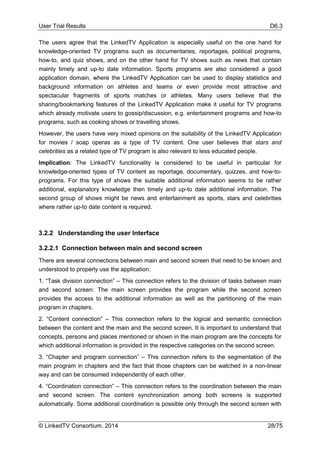 User Trial Results D6.3
© LinkedTV Consortium, 2014 28/75
The users agree that the LinkedTV Application is especially useful on the one hand for
knowledge-oriented TV programs such as documentaries, reportages, political programs,
how-to, and quiz shows, and on the other hand for TV shows such as news that contain
mainly timely and up-to date information. Sports programs are also considered a good
application domain, where the LinkedTV Application can be used to display statistics and
background information on athletes and teams or even provide most attractive and
spectacular fragments of sports matches or athletes. Many users believe that the
sharing/bookmarking features of the LinkedTV Application make it useful for TV programs
which already motivate users to gossip/discussion, e.g. entertainment programs and how-to
programs, such as cooking shows or travelling shows.
However, the users have very mixed opinions on the suitability of the LinkedTV Application
for movies / soap operas as a type of TV content. One user believes that stars and
celebrities as a related type of TV program is also relevant to less educated people.
Implication: The LinkedTV functionality is considered to be useful in particular for
knowledge-oriented types of TV content as reportage, documentary, quizzes, and how-to-
programs. For this type of shows the suitable additional information seems to be rather
additional, explanatory knowledge then timely and up-to date additional information. The
second group of shows might be news and entertainment as sports, stars and celebrities
where rather up-to date content is required.
3.2.2 Understanding the user Interface
3.2.2.1 Connection between main and second screen
There are several connections between main and second screen that need to be known and
understood to properly use the application:
1. “Task division connection” – This connection refers to the division of tasks between main
and second screen: The main screen provides the program while the second screen
provides the access to the additional information as well as the partitioning of the main
program in chapters.
2. “Content connection” – This connection refers to the logical and semantic connection
between the content and the main and the second screen. It is important to understand that
concepts, persons and places mentioned or shown in the main program are the concepts for
which additional information is provided in the respective categories on the second screen.
3. “Chapter and program connection” – This connection refers to the segmentation of the
main program in chapters and the fact that those chapters can be watched in a non-linear
way and can be consumed independently of each other.
4. “Coordination connection” – This connection refers to the coordination between the main
and second screen. The content synchronization among both screens is supported
automatically. Some additional coordination is possible only through the second screen with
 