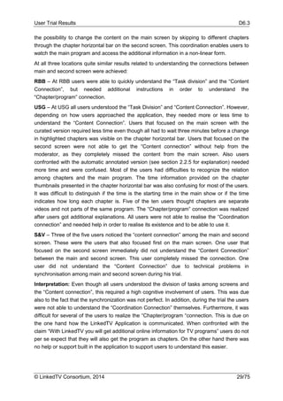 User Trial Results D6.3
© LinkedTV Consortium, 2014 29/75
the possibility to change the content on the main screen by skipping to different chapters
through the chapter horizontal bar on the second screen. This coordination enables users to
watch the main program and access the additional information in a non-linear form.
At all three locations quite similar results related to understanding the connections between
main and second screen were achieved:
RBB – At RBB users were able to quickly understand the “Task division” and the “Content
Connection”, but needed additional instructions in order to understand the
“Chapter/program” connection.
USG – At USG all users understood the “Task Division” and “Content Connection”. However,
depending on how users approached the application, they needed more or less time to
understand the “Content Connection”. Users that focused on the main screen with the
curated version required less time even though all had to wait three minutes before a change
in highlighted chapters was visible on the chapter horizontal bar. Users that focused on the
second screen were not able to get the “Content connection” without help from the
moderator, as they completely missed the content from the main screen. Also users
confronted with the automatic annotated version (see section 2.2.5 for explanation) needed
more time and were confused. Most of the users had difficulties to recognize the relation
among chapters and the main program. The time information provided on the chapter
thumbnails presented in the chapter horizontal bar was also confusing for most of the users.
It was difficult to distinguish if the time is the starting time in the main show or if the time
indicates how long each chapter is. Five of the ten users thought chapters are separate
videos and not parts of the same program. The “Chapter/program” connection was realized
after users got additional explanations. All users were not able to realise the “Coordination
connection” and needed help in order to realise its existence and to be able to use it.
S&V – Three of the five users noticed the “content connection” among the main and second
screen. These were the users that also focused first on the main screen. One user that
focused on the second screen immediately did not understand the “Content Connection”
between the main and second screen. This user completely missed the connection. One
user did not understand the “Content Connection” due to technical problems in
synchronisation among main and second screen during his trial.
Interpretation: Even though all users understood the division of tasks among screens and
the “Content connection”, this required a high cognitive involvement of users. This was due
also to the fact that the synchronization was not perfect. In addition, during the trial the users
were not able to understand the “Coordination Connection” themselves. Furthermore, it was
difficult for several of the users to realize the “Chapter/program “connection. This is due on
the one hand how the LinkedTV Application is communicated. When confronted with the
claim “With LinkedTV you will get additional online information for TV programs” users do not
per se expect that they will also get the program as chapters. On the other hand there was
no help or support built in the application to support users to understand this easier.
 
