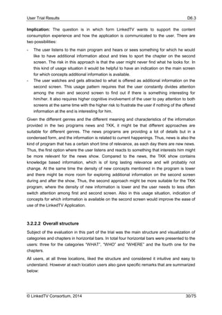 User Trial Results D6.3
© LinkedTV Consortium, 2014 30/75
Implication: The question is in which form LinkedTV wants to support the content
consumption experience and how the application is communicated to the user. There are
two possibilities:
- The user listens to the main program and hears or sees something for which he would
like to have additional information about and tries to sport the chapter on the second
screen. The risk in this approach is that the user might never find what he looks for. In
this kind of usage situation it would be helpful to have an indication on the main screen
for which concepts additional information is available.
- The user watches and gets attracted to what is offered as additional information on the
second screen. This usage pattern requires that the user constantly divides attention
among the main and second screen to find out if there is something interesting for
him/her. It also requires higher cognitive involvement of the user to pay attention to both
screens at the same time with the higher risk to frustrate the user if nothing of the offered
information at the end is interesting for him.
Given the different genres and the different meaning and characteristics of the information
provided in the two programs news and TKK, it might be that different approaches are
suitable for different genres. The news programs are providing a lot of details but in a
condensed form, and the information is related to current happenings. Thus, news is also the
kind of program that has a certain short time of relevance, as each day there are new news.
Thus, the first option where the user listens and reacts to something that interests him might
be more relevant for the news show. Compared to the news, the TKK show contains
knowledge based information, which is of long lasting relevance and will probably not
change. At the same time the density of new concepts mentioned in the program is lower
and there might be more room for exploring additional information on the second screen
during and after the show. Thus, the second approach might be more suitable for the TKK
program, where the density of new information is lower and the user needs to less often
switch attention among first and second screen. Also in this usage situation, indication of
concepts for which information is available on the second screen would improve the ease of
use of the LinkedTV Application.
3.2.2.2 Overall structure
Subject of the evaluation in this part of the trial was the main structure and visualization of
categories and chapters in horizontal bars. In total four horizontal bars were presented to the
users: three for the categories “WHAT”, “WHO” and “WHERE” and the fourth one for the
chapters.
All users, at all three locations, liked the structure and considered it intuitive and easy to
understand. However at each location users also gave specific remarks that are summarized
below:
 