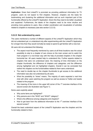 User Trial Results D6.3
© LinkedTV Consortium, 2014 33/75
Implication: Given that LinkedTV is promoted as providing additional information for TV
program, users do not expect to find chapters. However, chapters are the basis for
bookmarking and clustering the additional information and as such important part of the
functionality offered by the LinkedTV Application. Given this they need to be better visualised
and explained. Furthermore, the labels of the chapters need to be more intuitive and
providing more guidance to users. Also a better coordination and visualization of activities
related to chapters is necessary (see also section 3.2.3.5).
3.2.2.5 Not understood by users
The users mentioned a number of different aspects of the LinkedTV Application which they
did not understand yet, or understood only after experimenting with the LinkedTV Application
for a longer time than they would normally be ready to spend to get familiar with a new tool.
All users did not understand the following:
 The aspect most frequently mentioned by users at all three locations was the actual
possibility to skip to a chapter of own choice on the main screen and to watch the
main program in a non-linear way with the help of provided chapters in the chapter
horizontal bar. All users needed help to understand this. Further aspects related to
chapters that were not understood were: the meaning of time information on the
chapter thumbnails; the difference of chapters and categories; and the difference
among highlighted and not highlighted chapters. Overall it can be concluded that
neither the chapters nor the functionalities related to them were understood.
 The need to double tap on the chapter thumbnails to get access to the additional
information was also not understood by all users.
 What the possibility to “share” means. The majority of users expected a real time
chat with other users watching the program as well as access to Twitter and tweets
related to the program.
 The meaning of the icons in the upper left corner of the 1st
overview interface of the
second screen (for illustration see Figure 1).
Some users explicitly asked:
 Why some items are highlighted?
 Why persons are in the “WHO” and “WHAT” category?
 What is the difference among categories and chapters?
 How to get back from the additional information to the 1st
overview interface of the
second screen?
Overall the least understood aspect of the LinkedTV Application was the chapters and the
functionality related to them.
 
