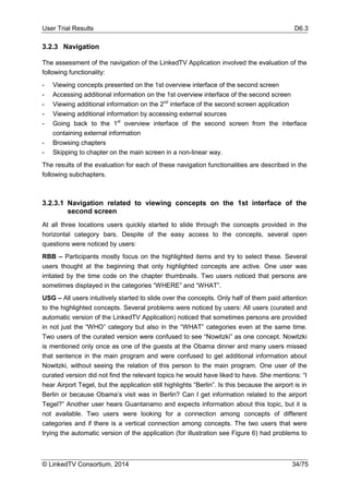 User Trial Results D6.3
© LinkedTV Consortium, 2014 34/75
3.2.3 Navigation
The assessment of the navigation of the LinkedTV Application involved the evaluation of the
following functionality:
- Viewing concepts presented on the 1st overview interface of the second screen
- Accessing additional information on the 1st overview interface of the second screen
- Viewing additional information on the 2nd
interface of the second screen application
- Viewing additional information by accessing external sources
- Going back to the 1st
overview interface of the second screen from the interface
containing external information
- Browsing chapters
- Skipping to chapter on the main screen in a non-linear way.
The results of the evaluation for each of these navigation functionalities are described in the
following subchapters.
3.2.3.1 Navigation related to viewing concepts on the 1st interface of the
second screen
At all three locations users quickly started to slide through the concepts provided in the
horizontal category bars. Despite of the easy access to the concepts, several open
questions were noticed by users:
RBB – Participants mostly focus on the highlighted items and try to select these. Several
users thought at the beginning that only highlighted concepts are active. One user was
irritated by the time code on the chapter thumbnails. Two users noticed that persons are
sometimes displayed in the categories “WHERE” and “WHAT”.
USG – All users intuitively started to slide over the concepts. Only half of them paid attention
to the highlighted concepts. Several problems were noticed by users: All users (curated and
automatic version of the LinkedTV Application) noticed that sometimes persons are provided
in not just the “WHO” category but also in the “WHAT” categories even at the same time.
Two users of the curated version were confused to see “Nowitzki” as one concept. Nowitzki
is mentioned only once as one of the guests at the Obama dinner and many users missed
that sentence in the main program and were confused to get additional information about
Nowitzki, without seeing the relation of this person to the main program. One user of the
curated version did not find the relevant topics he would have liked to have. She mentions: “I
hear Airport Tegel, but the application still highlights “Berlin”. Is this because the airport is in
Berlin or because Obama’s visit was in Berlin? Can I get information related to the airport
Tegel?” Another user hears Guantanamo and expects information about this topic, but it is
not available. Two users were looking for a connection among concepts of different
categories and if there is a vertical connection among concepts. The two users that were
trying the automatic version of the application (for illustration see Figure 6) had problems to
 