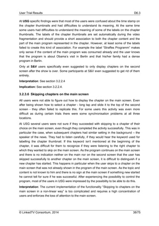 User Trial Results D6.3
© LinkedTV Consortium, 2014 38/75
At USG specific findings were that most of the users were confused about the time stamp on
the chapter thumbnails and had difficulties to understand its meaning. At the same time
some users had difficulties to understand the meaning of some of the labels on the chapter
thumbnails. The labels of the chapter thumbnails are set automatically during the video
fragmentation and should provide a short association to both the chapter content and the
part of the main program represented in the chapter. However, at least some of the labels
failed to create this kind of association. For example the label “Straffes Programm” makes
only sense if the content of the main program was consumed already and the user knows
that the program is about Obama’s visit in Berlin and that his/her family had a dense
program in Berlin.
Only at S&V users specifically even suggested to only display chapters on the second
screen after the show is over. Some participants at S&V even suggested to get rid of them
entirely.
Interpretation: See section 3.2.2.4
Implication: See section 3.2.2.4.
3.2.3.6 Skipping chapters on the main screen
All users were not able to figure out how to display the chapter on the main screen. Even
after being shown how to select a chapter - long tap and slide it to the top of the second
screen - they often failed to replicate this. For some users this activity was even more
difficult as during certain trials there were some synchronisation problems at all three
locations.
At USG several users were not sure if they succeeded with skipping to a chapter of their
choice on the main screen, even though they completed the activity successfully. This was in
particular the case, when subsequent chapters had similar setting in the background – the
speaker of the news. They had to listen carefully, if they would hear the keyword used for
labelling the chapter thumbnail. If this keyword isn’t mentioned at the beginning of the
chapter, it was difficult for them to recognize if they were listening to the right chapter to
which they wanted to skip on the main screen. As the program continues on the main screen
and there is no indication neither on the main nor on the second screen that the user has
skipped successfully to another chapter on the main screen, it is difficult to distinguish if a
new chapter has started. This happens in particular when the user skips to a chapter on the
main screen that was not already shown in the program of the main screen. As the topic and
content is not known to him and there is no sign at the main screen if something new started
he cannot tell for sure if he was successful. After experiencing the possibility to control the
program, most of the users in USG were impressed by the possibility to be able to do this.
Interpretation: The current implementation of the functionality “Skipping to chapters on the
main screen in a non-linear way” is too complicated and requires a high concentration of
users and enforces the loss of attention to the main screen.
 
