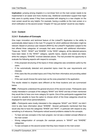 User Trial Results D6.3
© LinkedTV Consortium, 2014 39/75
Implication: jumping among chapters in a non-linear form on the main screen needs to be
implemented in an easier and more intuitive way. Additional coordination support that might
help users to quickly asses if they have succeeded with skipping to a new chapter on the
main screen would be very helpful. For example, having a subtitle on the main screen or a
short notification on the second screen “Chapter XY has just started” would be very helpful.
3.2.4 Content
3.2.4.1 Evaluation of Concepts
One major innovation and technical feature of the LinkedTV Application is the ability to
automatically detect topics in the main TV program for which additional information might be
relevant. Based on previous user research [RHH13], the LinkedTV Application subject to the
trial offered three categories of concepts that were covered with additional information.
These are: “WHO”, “WHAT” and “WHERE”. In the “WHO” category, all the detected persons
have been listed. In the “WHAT” category, specific topics, objects and events are listed,
while the category “WHERE” involved detected places. The trial provided the opportunity to
evaluate the following aspects with respect to concepts:
- If the proposed structuring of the topics in three categories was considered useful by the
users.
- If the automatically detected and presented topics meet the user requirements and
interests.
- If the users like the provided topics and if they find them informative and providing added
value.
- If the user would choose the same topic as the ones presented in the application.
The results related to chapters were different at the three locations and are summarized
below:
RBB – Participants understood the general structure of the second screen. Participants were
mostly interested in concepts of the category 'WHAT' and ‘WHO' and two of them mentioned
they would like to have one more category for sports. One of the participants suggested that
it would be valuable to have the option to choose which of the three categories should be
displayed for each show (personalisation).
USG – Participants were mostly interested in the categories “WHAT” and “WHO”, but didn’t
mind to also have information about “WHERE”. Several participants mentioned that they
would also like to have the categories “WHEN” and “WHY”, in particular with respect to why
something is of relevance. Participants noticed several problems related to the concepts:
- To hear and see concepts in the main program, but not see a related concept offered on
the main screen
- Wrong categorization of concepts (for example persons in “WHAT” and “WHERE”
categories)
- To see concepts on the second screen that they have missed on the main screen
 