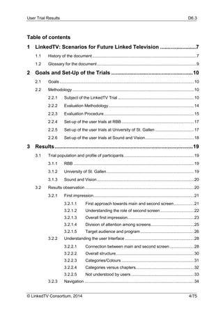 User Trial Results D6.3
© LinkedTV Consortium, 2014 4/75
Table of contents
1 LinkedTV: Scenarios for Future Linked Television ........................7
1.1 History of the document.........................................................................................7
1.2 Glossary for the document.....................................................................................9
2 Goals and Set-Up of the Trials .......................................................10
2.1 Goals ...................................................................................................................10
2.2 Methodology ........................................................................................................10
2.2.1 Subject of the LinkedTV Trial .................................................................10
2.2.2 Evaluation Methodology.........................................................................14
2.2.3 Evaluation Procedure.............................................................................15
2.2.4 Set-up of the user trials at RBB..............................................................17
2.2.5 Set-up of the user trials at University of St. Gallen .................................17
2.2.6 Set-up of the user trials at Sound and Vision..........................................18
3 Results.............................................................................................19
3.1 Trial population and profile of participants............................................................19
3.1.1 RBB .......................................................................................................19
3.1.2 University of St. Gallen...........................................................................19
3.1.3 Sound and Vision...................................................................................20
3.2 Results observation .............................................................................................20
3.2.1 First impression......................................................................................21
3.2.1.1 First approach towards main and second screen .................21
3.2.1.2 Understanding the role of second screen.............................22
3.2.1.3 Overall first impression.........................................................23
3.2.1.4 Division of attention among screens.....................................25
3.2.1.5 Target audience and program..............................................26
3.2.2 Understanding the user Interface ...........................................................28
3.2.2.1 Connection between main and second screen.....................28
3.2.2.2 Overall structure...................................................................30
3.2.2.3 Categories/Colours ..............................................................31
3.2.2.4 Categories versus chapters..................................................32
3.2.2.5 Not understood by users......................................................33
3.2.3 Navigation..............................................................................................34
 