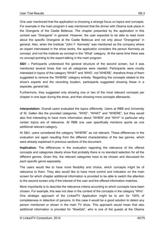 User Trial Results D6.3
© LinkedTV Consortium, 2014 40/75
One user mentioned that the application is choosing a strange focus on topics and concepts.
For example in the main program it was mentioned that the dinner with Obama took place in
the Orangerie of the Castle Bellevue. The chapter presented by the application in this
context was “Orangerie” in general. However, the user expected to be able to read more
about the specific Orangerie at the Castle Bellevue and not only about “Orangeries” in
general. Also, when the Institute “John F. Kennedy” was mentioned as the company where
an expert interviewed in the show works, the application considers the person Kennedy as
concept, and not the institute as concept in the “What” category. At the same time there was
no concept pointing to the expert talking in the main program.
S&V – Participants understood the general structure of the second screen, but it was
mentioned several times that not all categories were needed. Participants were mostly
interested in topics of the category 'WHAT' and ‘WHO', not 'WHERE', therefore three of them
suggested to remove the 'WHERE' category entirely. Regarding the concepts related to the
show’s experts and the recording location, participants suggested showing these in a
separate, general tab.
Furthermore, they suggested only showing one or two of the most relevant concepts per
chapter in one layer during the show, and then showing more concepts afterwards.
Interpretation: Overall users evaluated the topics differently. Users at RBB and University
of St. Gallen like the provided categories, “WHO”, “WHAT” and “WHERE”, but they would
also find interesting to have more information about “WHEN” and “WHY” in particular why
certain topics are of relevance. At RBB one user specifically mentions sports as one
additional relevant category.
At S&V, users considered the category “WHERE” as not relevant. These differences in the
evaluation are again resulting from the different characteristics of the two genres, which
were already explained in previous sections of the document.
Implication: The differences in the evaluation regarding the relevance of the offered
concepts and categories clearly show that probably there is no standard selection for all the
different genres. Given this, the relevant categories have to be chosen and discussed for
each specific genre separately.
The users would like to have more flexibility and choice, which concepts might be of
relevance to them. They also would like to have more control and indication on the main
screen for which chapter additional information is provided to be able to switch the attention
to the second screen only if the interest of the user and the offered information matches.
More importantly is to describe the relevance criteria according to which concepts have been
chosen. For example, this was not clear in the context of the concepts in the category “Who”.
One strategic approach of the LinkedTV Application might be to aim for 100% of
completeness in detection of persons. In this case it would be a good solution to detect any
person mentioned or shown in the main TV show. This approach would mean that also
additional information is provided for “Nowitzki”, who is one of the guests at the Obama
 