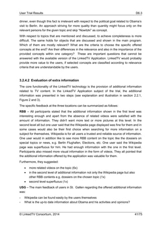 User Trial Results D6.3
© LinkedTV Consortium, 2014 41/75
dinner, even though this fact is irrelevant with respect to the political goal related to Obama’s
visit to Berlin. An approach striving for more quality than quantity might focus only on the
relevant persons for the given topic and skip “Nowitzki” as concept.
With respect to topics that are mentioned and discussed, to achieve completeness is more
difficult. The same holds for objects that are discussed and shown in the main program.
Which of them are mostly relevant? What are the criteria to choose the specific offered
concepts at the end? Are their differences in the relevance and also in the importance of the
provided concepts within one category? These are important questions that cannot be
answered with the available version of the LinkedTV Application. LinkedTV would probably
provide more value to the users, if selected concepts are classified according to relevance
criteria that are understandable by the users.
3.2.4.2 Evaluation of extra information
The core functionality of the LinkedTV technology is the provision of additional information
related to TV content. In the LinkedTV Application subject of the trial, the additional
information was presented in two steps (see explanation and illustration in section 2.2.1,
Figure 2 and 3).
The specific feedback at the three locations can be summarized as follows:
RBB – All participants stated that the additional information shown in the first level was
interesting enough and apart from the absence of related videos were satisfied with the
amount of information. They didn't want more text or more pictures at this level. In the
second level all but one user said that the Wikipedia page displayed was fine for them and in
some cases would also be their first choice when searching for more information on a
subject for themselves. Wikipedia is for all users a trusted and reliable source of information.
One user would in addition like to see more RBB content on the topic like the dossiers on
special topics or news, e.g. Berlin Flughafen, Elections, etc. One user said the Wikipedia
page was superfluous for him. He had enough information with the one in the first level.
Participants also missed more visual information in the form of videos. They all pointed that
the additional information offered by the application was valuable for them.
Furthermore, they suggested:
 more related videos on the topic (6x)
 in the second level of additional information not only the Wikipedia page but also
other RBB contents e.g. dossiers on the chosen topic (1x)
 second level superfluous (1x)
USG – The main feedback of users in St. Gallen regarding the offered additional information
was:
- Wikipedia can be found easily by the users themselves
- What is the up-to date information about Obama and his activities and opinions?
 