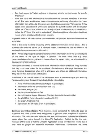 User Trial Results D6.3
© LinkedTV Consortium, 2014 42/75
- Can I get access to Twitter and what is discussed about a concept under the specific
#hashtag?
- What else up-to date information is available about the concepts mentioned in the main
show? The users would rather have more up-to date and timely information than basic
information from Wikipedia. One user gave the following example: “For example if they
speak about occupation of Crimea and compare the current situation with the situation
before the 1st
World War, than it would be very valuable to read more about the situation
before the 1st
World War and to understand.”. Also the additional information should not
repeat what is already said in the main program.
In general most of the users at the USG considered the provided additional information as
superficial.
Most of the users liked the structuring of the additional information in two steps – first a
summary and then the details on a separate screen. It enables the user to choose if he
wants only the summary or more information.
S&V – Almost all participants asked for editorial written information about the specific objects
on the show, or the type of object in general. The latter could also e.g. entail
recommendations of more gold watch chapters from the show’s history, or a timeline of the
development of gold watches.
Participants also liked to receive more visual information instead of textual. They indicated
that they could have looked for the additional information on a Wiki page themselves and
were therefore disappointed when only a Wiki page was shown as additional information.
They did not think that had an added value.
In the case of the chapter shown to the participants about a Jacquemart-type gold watch by
Parisian watch maker Breguet, they indicated to be interested in:
 more information about the type of object in general (5x)
 information about the specific watch itself (4x)
 the maker, Breguet (3x)
 the Jacquemart technique (3x)
 the mythological figures (Hebe and Charitas) depicted in the watch (2x)
 the World Fair (where the watch was bought) (2x)
 the expert, Fred Kats (1x)
 opinions on the art object or art in general (1x).
Summary and interpretation: At all locations users considered the Wikipedia page as
superficial and some of them were disappointed to get quite often Wikipedia as additional
information. The main comment regarding that was that they would probably find Wikipedia
easier alone then going through the LinkedTV Application. Related to this, the main
message of the users is that the LinkedTV Application should provide better results than if
they have to google the additional information themselves. Furthermore, the users
 