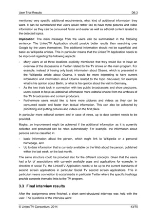 User Trial Results D6.3
© LinkedTV Consortium, 2014 43/75
mentioned very specific additional requirements, what kind of additional information they
want. It can be summarized that users would rather like to have more pictures and video
information as they can be consumed faster and easier as well as editorial content related to
the detected topics.
Implication: The main message from the users can be summarized in the following
sentence: The LinkedTV Application should provide better results then searching over
Google by the users themselves. The additional information should not be superficial and
basic as Wikipedia articles. This in particular means that the LinkedTV Application needs to
be improved regarding the following aspects:
- Many users at all three locations explicitly mentioned that they would like to have an
overview of the discussions in Twitter related to the TV shows on the main program. For
example, instead of having only basic information about Obama, which is presented in
the Wikipedia article about Obama, it would be more interesting to have current
information and information about Obama related to the topic discussed, for example
what is his opinion about Berlin, or what is his opinion about the visit in Germany.
- As the two trials took in connection with two public broadcasters and show producers,
users expect to have as additional information more editorial choice from the archives of
the TV broadcasters and content producers.
- Furthermore users would like to have more pictures and videos as they can be
consumed easier and faster than textual information. This can also be achieved by
prioritizing and putting pictures and videos on the first place.
In particular more editorial content and in case of news, up to date content needs to be
provided.
Maybe, an improvement might be achieved if the additional information as it is currently
collected and presented can be rated automatically. For example, the information about
persons can be classified in:
- basic information about the person, which might link to Wikipedia or a personal
homepage, and
- Up to date information that is currently available on the Web about the person, published
within the last week, or the last month.
The same structure could be provided also for the different concepts. Given that the users
had a lot of associations with currently available apps and applications for example, in
direction of social TV, the LinkedTV Application needs to be up to the current standards of
second screen applications in particular Social TV second screen applications. This in
particular means connection to social media in particular Twitter where the specific hashtags
provide concrete thematic links to the TV program.
3.3 Final interview results
After the assignments were finished, a short semi-structured interview was held with the
user. The questions of the interview were:
 