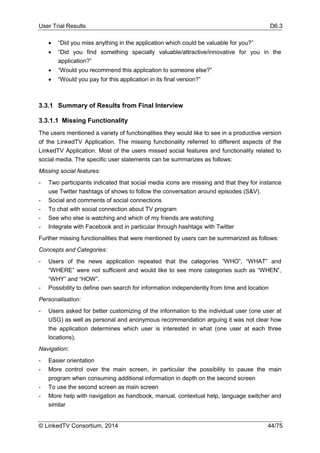 User Trial Results D6.3
© LinkedTV Consortium, 2014 44/75
 “Did you miss anything in the application which could be valuable for you?”
 “Did you find something specially valuable/attractive/innovative for you in the
application?”
 “Would you recommend this application to someone else?”
 “Would you pay for this application in its final version?”
3.3.1 Summary of Results from Final Interview
3.3.1.1 Missing Functionality
The users mentioned a variety of functionalities they would like to see in a productive version
of the LinkedTV Application. The missing functionality referred to different aspects of the
LinkedTV Application. Most of the users missed social features and functionality related to
social media. The specific user statements can be summarizes as follows:
Missing social features:
- Two participants indicated that social media icons are missing and that they for instance
use Twitter hashtags of shows to follow the conversation around episodes (S&V).
- Social and comments of social connections
- To chat with social connection about TV program
- See who else is watching and which of my friends are watching
- Integrate with Facebook and in particular through hashtags with Twitter
Further missing functionalities that were mentioned by users can be summarized as follows:
Concepts and Categories:
- Users of the news application repeated that the categories “WHO”, “WHAT” and
“WHERE” were not sufficient and would like to see more categories such as “WHEN”,
“WHY” and “HOW”.
- Possibility to define own search for information independently from time and location
Personalisation:
- Users asked for better customizing of the information to the individual user (one user at
USG) as well as personal and anonymous recommendation arguing it was not clear how
the application determines which user is interested in what (one user at each three
locations),
Navigation:
- Easier orientation
- More control over the main screen, in particular the possibility to pause the main
program when consuming additional information in depth on the second screen
- To use the second screen as main screen
- More help with navigation as handbook, manual, contextual help, language switcher and
similar
 