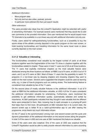 User Trial Results D6.3
© LinkedTV Consortium, 2014 45/75
Additional Information:
- More program data
- Not only text but also video, podcast, pictures
- In particular more editorial info than just search results
Other extensions:
The users provided also ideas how the LinkedTV Application might be extended with useful
or advertising information. For example several users mentioned that they would like to add
own comments to the provided information. One user mentioned that he would expect more
TV channels to be available in a non-linear way and with additional information not only one.
Finally, users asked for selling/advertising functionalities, such as a possibility to buy the
sports shoes of the athlete currently depicted in the sports program on the main screen, or
hotel booking functionalities and travelling information for the same travel route or place
currently depicted on the main screen.
3.3.1.2 Valuable or interesting
The functionalities considered most valuable by the largest number of users at all three
locations together were the fragmentation of the main TV show in chapters together with the
functionalities related to chapter. These were in total 11 users out of 24 at all three locations.
The 11 users that explicitly mentioned chapters as the most valuable feature were
distributed among the three locations as follows: at RBB 3 out of 9 users, at USG 6 out of 10
users, and 2 out of 5 users at S&V. Most of these 11 users like the possibility to watch TV
programs in a non-linear way by skipping chapters and choosing chapters they want to
watch on the main screen. Several users suggested that chapters could be used as learning
units, e.g. in case of how-to programs such as cooking shows. The bookmarking feature is
considered most valuable by two of the 11 users.
On the second place of mostly valuable features is the additional information: 4 out of 9
users at RBB find the additional information valuable, at USG 4 of the 10 users considered
the additional information valuable for entertaining. Furthermore, users mentioned the
possibility to get additional information quickly, automatically selected and sorted by
importance. At S&V participants indicated that they thought it was valuable that the different
items were presented to them. Also, knowing how to spell concepts is a jumping-off point
that helps them to find more. All participants at S&V indicated that in its current state, the
second screen app is better fit as a catch-up/informative app to use after viewing the
programme, since there's too much information shown.
On the 3rd
place is the synchronisation among main and second screen and the quick and
dynamic presentation of the additional information on the second screen along the program.
In total 3 of the users in USG and one user at S&V mentioned this feature as valuable.
Some of the users were also sceptical. One of the users at USG was sceptical that the
LinkedTV Application would be able to really provide relevant information to users according
 