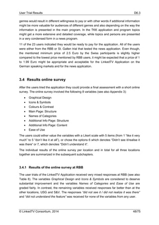 User Trial Results D6.3
© LinkedTV Consortium, 2014 48/75
genres would result in different willingness to pay or with other words if additional information
might be more valuable for audiences of different genres and also depending on the way the
information is presented in the main program. In the TKK application and program topics
might get a more extensive and detailed coverage, while topics and persons are presented
in a very condensed form in a news program.
11 of the 23 users indicated they would be ready to pay for the application. All of the users
were either from the RBB or St. Gallen trial that tested the news application. Even though,
the mentioned minimum price of 2.5 Euro by the Swiss participants is slightly higher
compared to the lowest price mentioned by RBB users, it might be expected that a price of 1
to 1.99 Euro might be appropriate and acceptable for the LinkedTV Application on the
German speaking markets and for the news application.
3.4 Results online survey
After the users tried the application they could provide a final assessment with a short online
survey. The online survey involved the following 8 variables (see also Appendix 3):
 Graphical Design
 Icons & Symbols
 Colours & Contrast
 Main Page: Structure
 Names of Categories
 Additional Info Page: Structure
 Additional Info Page: Content
 Ease of Use
The users could either value the variables with a Likert scale with 5 items (from 1 “like it very
much” to 5 “don’t like it at all”), or chose the options 6 which denotes “Didn’t see it/realise it
was there” or 7, which denotes “Didn’t understand it”.
The individual results of the online survey per location and in total for all three locations
together are summarized in the subsequent subchapters.
3.4.1 Results of the online survey at RBB
The user trials of the LinkedTV Application received very mixed responses at RBB (see also
Table 8). The variables Graphical Design and Icons & Symbols are considered to deserve
substantial improvement and the variables Names of Categories and Ease of Use are
graded fairly. In contrast, the remaining variables received responses far better than at the
other locations, USG and S&V. The responses “did not see it / did not realize it was there”
and “did not understand the feature” was received for none of the variables from any user.
 