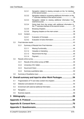 User Trial Results D6.3
© LinkedTV Consortium, 2014 5/75
3.2.3.1 Navigation related to viewing concepts on the 1st interface
of the second screen............................................................34
3.2.3.2 Navigation related to accessing additional information on the
1st
overview interface of the second screen..........................35
3.2.3.3 Navigation related to viewing additional information from
external sources...................................................................36
3.2.3.4 Going back form the screen with additional information to
the 1st
overview interface of the second screen....................37
3.2.3.5 Browsing Chapters...............................................................37
3.2.3.6 Skipping chapters on the main screen .................................38
3.2.4 Content ..................................................................................................39
3.2.4.1 Evaluation of Concepts ........................................................39
3.2.4.2 Evaluation of extra information.............................................41
3.3 Final interview results ..........................................................................................43
3.3.1 Summary of Results from Final Interview ...............................................44
3.3.1.1 Missing Functionality............................................................44
3.3.1.2 Valuable or interesting .........................................................45
3.3.1.3 Recommend the App ...........................................................46
3.3.1.4 Payment...............................................................................47
3.4 Results online survey...........................................................................................48
3.4.1 Results of the online survey at RBB .......................................................48
3.4.2 University of St. Gallen...........................................................................49
3.4.3 Sound and Vision...................................................................................49
3.4.4 Summary quantitative data.....................................................................50
3.5 Summary of Qualitative input...............................................................................52
4 Overall summary and input to other Work Packages...................54
4.1 Fragmentation of TV and video content into chapters ..........................................54
4.2 Detection and selection of concepts.....................................................................55
4.3 Enrichment with external additional information ...................................................56
4.4 Navigation............................................................................................................58
4.5 Business aspects.................................................................................................58
5 Bibliography ....................................................................................59
Appendix A: Protocol ...........................................................................60
Appendix B: Consent form...................................................................70
Appendix C: Questionnaire..................................................................72
 