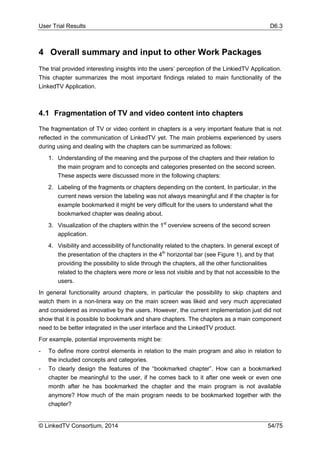 User Trial Results D6.3
© LinkedTV Consortium, 2014 54/75
4 Overall summary and input to other Work Packages
The trial provided interesting insights into the users’ perception of the LinkiedTV Application.
This chapter summarizes the most important findings related to main functionality of the
LinkedTV Application.
4.1 Fragmentation of TV and video content into chapters
The fragmentation of TV or video content in chapters is a very important feature that is not
reflected in the communication of LinkedTV yet. The main problems experienced by users
during using and dealing with the chapters can be summarized as follows:
1. Understanding of the meaning and the purpose of the chapters and their relation to
the main program and to concepts and categories presented on the second screen.
These aspects were discussed more in the following chapters:
2. Labeling of the fragments or chapters depending on the content. In particular, in the
current news version the labeling was not always meaningful and if the chapter is for
example bookmarked it might be very difficult for the users to understand what the
bookmarked chapter was dealing about.
3. Visualization of the chapters within the 1st
overview screens of the second screen
application.
4. Visibility and accessibility of functionality related to the chapters. In general except of
the presentation of the chapters in the 4th
horizontal bar (see Figure 1), and by that
providing the possibility to slide through the chapters, all the other functionalities
related to the chapters were more or less not visible and by that not accessible to the
users.
In general functionality around chapters, in particular the possibility to skip chapters and
watch them in a non-linera way on the main screen was liked and very much appreciated
and considered as innovative by the users. However, the current implementation just did not
show that it is possible to bookmark and share chapters. The chapters as a main component
need to be better integrated in the user interface and the LinkedTV product.
For example, potential improvements might be:
- To define more control elements in relation to the main program and also in relation to
the included concepts and categories.
- To clearly design the features of the “bookmarked chapter”. How can a bookmarked
chapter be meaningful to the user, if he comes back to it after one week or even one
month after he has bookmarked the chapter and the main program is not available
anymore? How much of the main program needs to be bookmarked together with the
chapter?
 