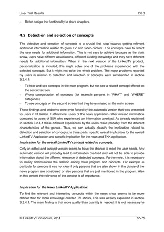 User Trial Results D6.3
© LinkedTV Consortium, 2014 55/75
- Better design the functionality to share chapters.
4.2 Detection and selection of concepts
The detection and selection of concepts is a crucial first step towards getting relevant
additional information related to given TV and video content. The concepts have to reflect
the user needs for additional information. This is not easy to achieve because as the trials
show, users have different associations, different existing knowledge and they have different
needs for additional information. When in the next version of the LinkedTV product,
personalization is included; this might solve one of the problems experienced with the
selected concepts. But it might not solve the whole problem. The major problems reported
by users in relation to detection and selection of concepts were summarized in section
3.2.4.1:
- To hear and see concepts in the main program, but not see a related concept offered on
the second screen
- Wrong categorization of concepts (for example persons in “WHAT” and “WHERE”
categories)
- To see concepts on the second screen that they have missed on the main screen
These findings and problems were even forced by the automatic version that was presented
to users in St.Gallen. Furthermore, users of the news application rather missed information
compared to users of S&V who experienced an information overload. As already explained
in section 3.2.4.1 these different experiences by the users result probably from the different
characteristics of the genres. Thus, we can actually classify the implication related to
detection and selection of concepts, in three parts: specific overall implication for the overall
LinkedTV Application and specific implication for the news and TKK application.
Implication for the overall LinkedTV concept related to concepts:
Only an edited and curated version seems to have the chance to meet the user needs. Any
automatic version will probably lead to information overload and will not be able to provide
information about the different relevance of detected concepts. Furthermore, it is necessary
to clearly communicate the relation among main program and concepts. For example in
particular for persons it was not clear if only persons that are also shown in the picture of the
news program are considered or also persons that are just mentioned in the program. Also
in this context the relevance of the concept is of importance.
Implication for the News LinkedTV Application:
To find the relevant and interesting concepts within the news show seems to be more
difficult than for more knowledge oriented TV shows. This was already explained in section
3.2.4.1. The main finding is that more quality than quantity is needed. It is not necessary to
 