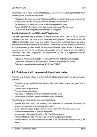 User Trial Results D6.3
© LinkedTV Consortium, 2014 56/75
be complete, but to focus on relevant concepts. As a consequence, the implication for news
shows might be summarized as follows:
- To focus on the main concepts that are part of the news show and avoid concepts (for
example Nowitzki and similar) that are not in the focus of the news.
- Personalization for individual choice of relevant concepts for users
- To add “WHEN” information, where appropriate and relevant for the news
- Clear and intuitive categorization of concepts in categories
Specific implication for the TKK LinkedTV Application:
The TKK application has a different character than the news. First of all, as already
explained in section 3.2.4.1 this type of show is knowledge-based. This means that also the
additional information has a more long-lasting relevance and might not change as fast as
information related to current news and events. Furthermore, the time dedicated to concepts
is longer compared to news, where the information is dense. Given all this, it is possible to
concentrate on some of the most important concepts, for which there is relevant additional
knowledge. The main suggestions for improvement of the TKK application can be
summarized as follows:
- To prevent information overload by focusing on the main and important concepts
- To separate concepts that are repeating in shows as moderators and places
- To focus on concepts in the category “WHO” and “WHAT”
4.3 Enrichment with external additional information
The main user criticism related to enrichment with additional information can be summarized
as follows:
- Wikipedia is too superficial and doesn’t add much value. Users can easily find it
themselves.
- Too much textual information
- Too much basic information
- Relevance of additional information not really seen by users
- What is being discussed about the concepts in social media?
Potential improvements can be summarized as follows
- Provide indication about the meaning and relevance of additional information by
structuring it into basic and up-to date information
- Clear explanation according to which relevance criteria the information was chosen
- More visual enrichments as pictures and videos
- More curated information. Something like “The Editor’s choice”
- Inclusion of social media information as enrichment, in particular Twitter.
- Inclusion of more information from the archives of the broadcasters and producers of the
show.
 