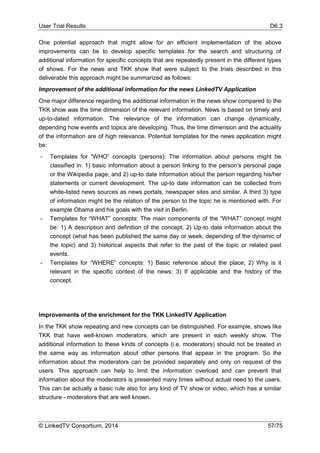 User Trial Results D6.3
© LinkedTV Consortium, 2014 57/75
One potential approach that might allow for an efficient implementation of the above
improvements can be to develop specific templates for the search and structuring of
additional information for specific concepts that are repeatedly present in the different types
of shows. For the news and TKK show that were subject to the trials described in this
deliverable this approach might be summarized as follows:
Improvement of the additional information for the news LinkedTV Application
One major difference regarding the additional information in the news show compared to the
TKK show was the time dimension of the relevant information. News is based on timely and
up-to-dated information. The relevance of the information can change dynamically,
depending how events and topics are developing. Thus, the time dimension and the actuality
of the information are of high relevance. Potential templates for the news application might
be:
- Templates for “WHO” concepts (persons): The information about persons might be
classified in: 1) basic information about a person linking to the person’s personal page
or the Wikipedia page; and 2) up-to date information about the person regarding his/her
statements or current development. The up-to date information can be collected from
white-listed news sources as news portals, newspaper sites and similar. A third 3) type
of information might be the relation of the person to the topic he is mentioned with. For
example Obama and his goals with the visit in Berlin.
- Templates for “WHAT” concepts: The main components of the “WHAT” concept might
be: 1) A description and definition of the concept; 2) Up-to date information about the
concept (what has been published the same day or week, depending of the dynamic of
the topic) and 3) historical aspects that refer to the past of the topic or related past
events.
- Templates for “WHERE” concepts: 1) Basic reference about the place; 2) Why is it
relevant in the specific context of the news; 3) If applicable and the history of the
concept.
Improvements of the enrichment for the TKK LinkedTV Application
In the TKK show repeating and new concepts can be distinguished. For example, shows like
TKK that have well-known moderators, which are present in each weekly show. The
additional information to these kinds of concepts (i.e. moderators) should not be treated in
the same way as information about other persons that appear in the program. So the
information about the moderators can be provided separately and only on request of the
users. This approach can help to limit the information overload and can prevent that
information about the moderators is presented many times without actual need to the users.
This can be actually a basic rule also for any kind of TV show or video, which has a similar
structure - moderators that are well known.
 