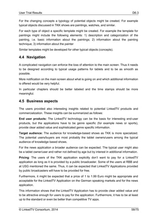 User Trial Results D6.3
© LinkedTV Consortium, 2014 58/75
For the changing concepts a typology of potential objects might be created. For example
typical objects discussed in TKK shows are paintings, watches, and similar.
For each type of object a specific template might be created. For example the template for
paintings might include the following elements: 1) description and categorization of the
painting, i.e. basic information about the paintings; 2) information about the painting
technique; 3) information about the painter
Similar templates might be developed for other typical objects (concepts).
4.4 Navigation
A complicated navigation can enforce the loss of attention to the main screen. Thus it needs
to be designed according to typical usage patterns for tablets and to be as smooth as
possible.
More notification on the main screen about what is going on and which additional information
is offered would be very helpful.
In particular chapters should be better labeled and the time stamps should be more
meaningful.
4.5 Business aspects
The users provided also interesting insights related to potential LinkedTV products and
commercialization. These insights can be summarized as follows:
End user products: The LinkedTV technology can be the basis for interesting end-user
products, but the applications have to be genre specific (for example news or sports),
provide clear added value and sophisticated genre specific information.
Target audience: The audience for knowledge-based shows as TKK is more specialized.
The potential users/buyers are most probably the tablet owners/users among the typical
audience of knowledge based shows.
For the news application a broader audience can be expected. The typical user might also
be a tablet owner/user and rather not defined by age but by interest in additional information.
Pricing: The users of the TKK application explicitly don’t want to pay for a LinkedTV
application as long as it is provided by a public broadcaster. Some of the users at RBB and
at USG mentioned the same. Thus, it can be expected that LinkedTV Applications provided
by public broadcasters will have to be provided for free.
Furthermore, it might be expected that a price of 1 to 1.99 Euro might be appropriate and
acceptable for the LinkedTV Application on the German speaking markets and for the news
application.
This information shows that the LinkedTV Application has to provide clear added value and
to be attractive enough for users to pay for the application. Furthermore, it has to be at least
up to the standard or even be better than competitive TV apps.
 