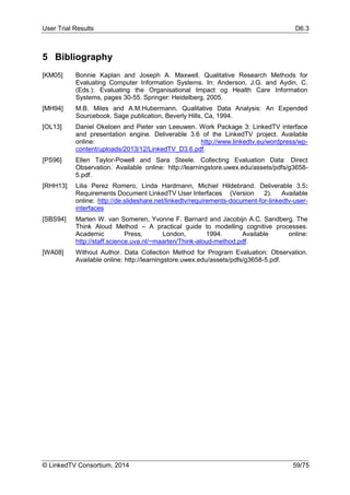 User Trial Results D6.3
© LinkedTV Consortium, 2014 59/75
5 Bibliography
[KM05] Bonnie Kaplan and Joseph A. Maxwell. Qualitative Research Methods for
Evaluating Computer Information Systems. In: Anderson, J.G. and Aydin, C.
(Eds.): Evaluating the Organisational Impact og Health Care Information
Systems, pages 30-55. Springer: Heidelberg, 2005.
[MH94] M.B. Miles and A.M.Hubermann. Qualitative Data Analysis: An Expended
Sourcebook. Sage publication, Beverly Hills, Ca, 1994.
[OL13] Daniel Okeloen and Pieter van Leeuwen. Work Package 3: LinkedTV interface
and presentation engine. Deliverable 3.6 of the LinkedTV project. Available
online: http://www.linkedtv.eu/wordpress/wp-
content/uploads/2013/12/LinkedTV_D3.6.pdf.
[PS96] Ellen Taylor-Powell and Sara Steele. Collecting Evaluation Data: Direct
Observation. Available online: http://learningstore.uwex.edu/assets/pdfs/g3658-
5.pdf.
[RHH13] Lilia Perez Romero, Linda Hardmann, Michiel Hildebrand. Deliverable 3.5:
Requirements Document LinkedTV User Interfaces (Version 2). Available
online: http://de.slideshare.net/linkedtv/requirements-document-for-linkedtv-user-
interfaces
[SBS94] Marten W. van Someren, Yvonne F. Barnard and Jacobijn A.C. Sandberg. The
Think Aloud Method – A practical guide to modelling cognitive processes.
Academic Press, London, 1994. Available online:
http://staff.science.uva.nl/~maarten/Think-aloud-method.pdf.
[WA08] Without Author. Data Collection Method for Program Evaluation: Observation.
Available online: http://learningstore.uwex.edu/assets/pdfs/g3658-5.pdf.
 