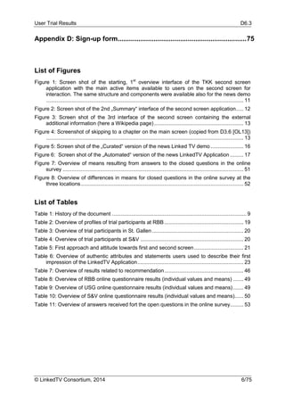User Trial Results D6.3
© LinkedTV Consortium, 2014 6/75
Appendix D: Sign-up form....................................................................75
List of Figures
Figure 1: Screen shot of the starting, 1st
overview interface of the TKK second screen
application with the main active items available to users on the second screen for
interaction. The same structure and components were available also for the news demo
.................................................................................................................................... 11
Figure 2: Screen shot of the 2nd „Summary“ interface of the second screen application..... 12
Figure 3: Screen shot of the 3rd interface of the second screen containing the external
additional information (here a Wikipedia page)............................................................ 13
Figure 4: Screenshot of skipping to a chapter on the main screen (copied from D3.6 [OL13])
.................................................................................................................................... 13
Figure 5: Screen shot of the „Curated“ version of the news Linked TV demo ...................... 16
Figure 6: Screen shot of the „Automated“ version of the news LinkedTV Application ......... 17
Figure 7: Overview of means resulting from answers to the closed questions in the online
survey ......................................................................................................................... 51
Figure 8: Overview of differences in means for closed questions in the online survey at the
three locations............................................................................................................. 52
List of Tables
Table 1: History of the document .......................................................................................... 9
Table 2: Overview of profiles of trial participants at RBB..................................................... 19
Table 3: Overview of trial participants in St. Gallen ............................................................. 20
Table 4: Overview of trial participants at S&V ..................................................................... 20
Table 5: First approach and attitude towards first and second screen................................. 21
Table 6: Overview of authentic attributes and statements users used to describe their first
impression of the LinkedTV Application....................................................................... 23
Table 7: Overview of results related to recommendation..................................................... 46
Table 8: Overview of RBB online questionnaire results (individual values and means) ....... 49
Table 9: Overview of USG online questionnaire results (individual values and means)....... 49
Table 10: Overview of S&V online questionnaire results (individual values and means)...... 50
Table 11: Overview of answers received fort the open questions in the online survey......... 53
 