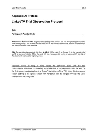 User Trial Results D6.3
© LinkedTV Consortium, 2014 60/75
Appendix A: Protocol
LinkedTV Trial Observation Protocol
Date: _______________________________________________
Participant's Number/Code: _______________________________________________
Participant's Number/Code: By giving each participant a number, we can anonymise personal data
from the beginning. This number can be used also in the online questionnaire, so that we can always
link both parts of the user feedback
S&V: Our participant's code is in this form M-NS-00 (M for male, F for female, N for the name's initial
and S for surname's initial, 00 for the age). We did it so cause it's easier for us to quickly identify all
the documents we have for a given person.
Technical issues to keep in mind before the participant starts with the test
The LinkedTV Interactive Documentary application has to be prepared to start the test. On
the first screen (desktop/laptop) is a “frozen” first picture of the TKK video. On the second
screen (tablet) is the splash screen with horizontal bars to navigate through the video
chapters and the categories.
 