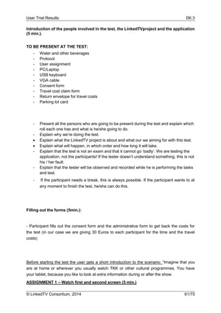 User Trial Results D6.3
© LinkedTV Consortium, 2014 61/75
Introduction of the people involved in the test, the LinkedTVproject and the application
(5 min.).
TO BE PRESENT AT THE TEST:
- Water and other beverages
- Protocol
- User assignment
- PC/Laptop
- USB keyboard
- VGA cable
- Consent form
- Travel cost claim form
- Return envelope for travel costs
- Parking lot card
- Present all the persons who are going to be present during the test and explain which
roll each one has and what is he/she going to do.
- Explain why we’re doing the test.
 Explain what the LinkedTV project is about and what our we aiming for with this test.
 Explain what will happen, in which order and how long it will take.
- Explain that the test is not an exam and that it cannot go ‘badly’. We are testing the
application, not the participants! If the tester doesn’t understand something, this is not
his / her fault.
- Explain that the tester will be observed and recorded while he is performing the tasks
and test.
- If the participant needs a break, this is always possible. If the participant wants to at
any moment to finish the test, he/she can do this.
Filling out the forms (5min.):
- Participant fills out the consent form and the administrative form to get back the costs for
the test (in our case we are giving 30 Euros to each participant for the time and the travel
costs)
Before starting the test the user gets a short introduction to the scenario: “Imagine that you
are at home or wherever you usually watch TKK or other cultural programmes. You have
your tablet, because you like to look at extra information during or after the show.
ASSIGNMENT 1 – Watch first and second screen (5 min.)
 