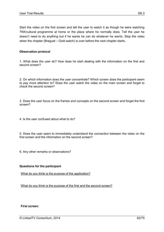 User Trial Results D6.3
© LinkedTV Consortium, 2014 62/75
Start the video on the first screen and tell the user to watch it as though he were watching
TKK/cultural programme at home or the place where he normally does. Tell the user he
doesn’t need to do anything but if he wants he can do whatever he wants. Stop the video
when the chapter (Breguet – Gold watch) is over before the next chapter starts.
Observation protocol
1. What does the user do? How does he start dealing with the information on the first and
second screen?
2. On which information does the user concentrate? Which screen does the participant seem
to pay more attention to? Does the user watch the video on the main screen and forget to
check the second screen?
3. Does the user focus on the frames and concepts on the second screen and forget the first
screen?
4. Is the user confused about what to do?
5. Does the user seem to immediately understand the connection between the video on the
first screen and the information on the second screen?
6. Any other remarks or observations?
Questions for the participant
What do you think is the purpose of the application?
What do you think is the purpose of the first and the second screen?
First screen:
 