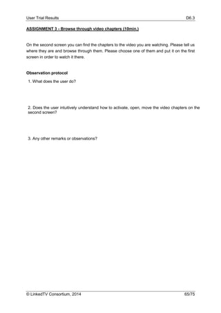 User Trial Results D6.3
© LinkedTV Consortium, 2014 65/75
ASSIGNMENT 3 - Browse through video chapters (10min.)
On the second screen you can find the chapters to the video you are watching. Please tell us
where they are and browse through them. Please choose one of them and put it on the first
screen in order to watch it there.
Observation protocol
1. What does the user do?
2. Does the user intuitively understand how to activate, open, move the video chapters on the
second screen?
3. Any other remarks or observations?
 