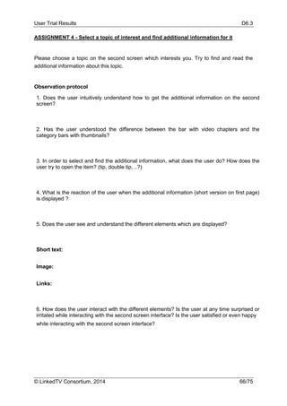 User Trial Results D6.3
© LinkedTV Consortium, 2014 66/75
ASSIGNMENT 4 - Select a topic of interest and find additional information for it
Please choose a topic on the second screen which interests you. Try to find and read the
additional information about this topic.
Observation protocol
1. Does the user intuitively understand how to get the additional information on the second
screen?
2. Has the user understood the difference between the bar with video chapters and the
category bars with thumbnails?
3. In order to select and find the additional information, what does the user do? How does the
user try to open the item? (tip, double tip, ..?)
4. What is the reaction of the user when the additional information (short version on first page)
is displayed ?
5. Does the user see and understand the different elements which are displayed?
Short text:
Image:
Links:
6. How does the user interact with the different elements? Is the user at any time surprised or
irritated while interacting with the second screen interface? Is the user satisfied or even happy
while interacting with the second screen interface?
 