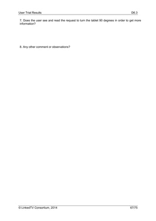 User Trial Results D6.3
© LinkedTV Consortium, 2014 67/75
7. Does the user see and read the request to turn the tablet 90 degrees in order to get more
information?
8. Any other comment or observations?
 