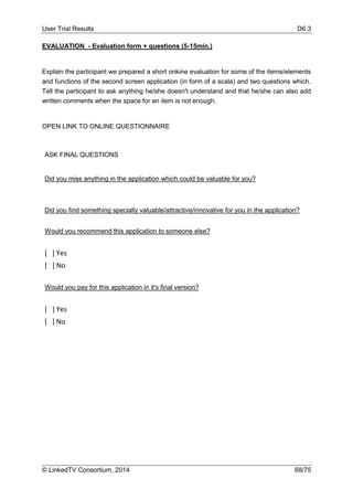 User Trial Results D6.3
© LinkedTV Consortium, 2014 68/75
EVALUATION - Evaluation form + questions (5-15min.)
Explain the participant we prepared a short onkine evaluation for some of the items/elements
and functions of the second screen application (in form of a scala) and two questions which.
Tell the participant to ask anything he/she doesn't understand and that he/she can also add
written comments when the space for an item is not enough.
OPEN LINK TO ONLINE QUESTIONNAIRE
ASK FINAL QUESTIONS
Did you miss anything in the application which could be valuable for you?
Did you find something specially valuable/attractive/innovative for you in the application?
Would you recommend this application to someone else?
[ ] Yes
[ ] No
Would you pay for this application in it's final version?
[ ] Yes
[ ] No
 