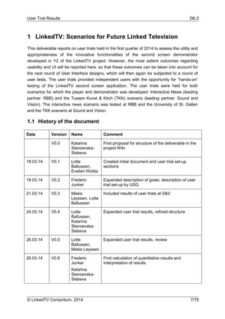User Trial Results D6.3
© LinkedTV Consortium, 2014 7/75
1 LinkedTV: Scenarios for Future Linked Television
This deliverable reports on user trials held in the first quarter of 2014 to assess the utility and
appropriateness of the innovative functionalities of the second screen demonstrator
developed in Y2 of the LinkedTV project. However, the most salient outcomes regarding
usability and UI will be reported here, so that these outcomes can be taken into account for
the next round of User Interface designs, which will then again be subjected to a round of
user tests. The user trials provided independent users with the opportunity for “hands-on”
testing of the LinkedTV second screen application. The user trials were held for both
scenarios for which the player and demonstrator was developed: Interactive News (leading
partner: RBB) and the Tussen Kunst & Kitch (TKK) scenario (leading partner: Sound and
Vision). The interactive news scenario was tested at RBB and the University of St. Gallen
and the TKK scenario at Sound and Vision.
1.1 History of the document
Date Version Name Comment
V0.0 Katarina
Stanoevska-
Slabeva
First proposal for structure of the deliverable in the
project Wiki
18.03.14 V0.1 Lotte
Baltussen,
Evelien Wolda
Created initial document and user trial set-up
sections
18.03.14 V0.2 Frederic
Junker
Expanded description of goals; description of user
trial set-up by USG
21.03.14 V0.3 Mieke
Leyssen, Lotte
Baltussen
Included results of user trials at S&V
24.03.14 V0.4 Lotte
Baltussen,
Katarina
Stanoevska-
Slabeva
Expanded user trial results, refined structure
26.03.14 V0.5 Lotte
Baltussen,
Mieke Leyssen
Expanded user trial results, review
26.03.14 V0.6 Frederic
Junker
Katarina
Stanoevska-
Slabeva
First calculation of quantitative results and
interpretation of results
 