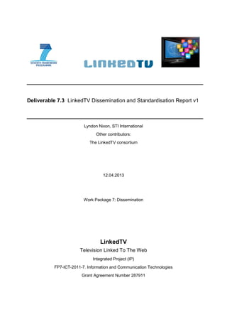 Deliverable 7.3 LinkedTV Dissemination and Standardisation Report v1
Lyndon Nixon, STI International
Other contributors:
The LinkedTV consortium
12.04.2013
Work Package 7: Dissemination
LinkedTV
Television Linked To The Web
Integrated Project (IP)
FP7-ICT-2011-7. Information and Communication Technologies
Grant Agreement Number 287911
 