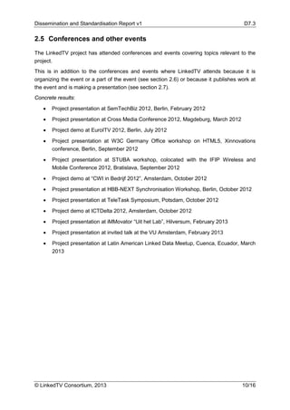 Dissemination and Standardisation Report v1 D7.3
© LinkedTV Consortium, 2013 10/16
2.5 Conferences and other events
The LinkedTV project has attended conferences and events covering topics relevant to the
project.
This is in addition to the conferences and events where LinkedTV attends because it is
organizing the event or a part of the event (see section 2.6) or because it publishes work at
the event and is making a presentation (see section 2.7).
Concrete results:
• Project presentation at SemTechBiz 2012, Berlin, February 2012
• Project presentation at Cross Media Conference 2012, Magdeburg, March 2012
• Project demo at EuroITV 2012, Berlin, July 2012
• Project presentation at W3C Germany Office workshop on HTML5, Xinnovations
conference, Berlin, September 2012
• Project presentation at STUBA workshop, colocated with the IFIP Wireless and
Mobile Conference 2012, Bratislava, September 2012
• Project demo at “CWI in Bedrijf 2012”, Amsterdam, October 2012
• Project presentation at HBB-NEXT Synchronisation Workshop, Berlin, October 2012
• Project presentation at TeleTask Symposium, Potsdam, October 2012
• Project demo at ICTDelta 2012, Amsterdam, October 2012
• Project presentation at iMMovator “Uit het Lab”, Hilversum, February 2013
• Project presentation at invited talk at the VU Amsterdam, February 2013
• Project presentation at Latin American Linked Data Meetup, Cuenca, Ecuador, March
2013
 