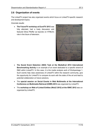 Dissemination and Standardisation Report v1 D7.3
© LinkedTV Consortium, 2013 11/16
2.6 Organization of events
The LinkedTV project has also organized events which focus on LinkedTV-specific research
and development topics.
Concrete results:
• The FutureTV workshop at EuroITV 2012 was
fully attended, had a lively discussion and
featured Silvia Pfeiffer as keynote on HTML5's
role in the future of television.
• The Social Event Detection (SED) Task at the MediaEval 2012 International
Benchmarking Activity is an example of an event dedicated to a specific strand of
R&D within LinkedTV. In this case, it is the media analysis work of Workpackage 1.
Such events help raise awareness of LinkedTV within the research community, give
the opportunity for LinkedTV to compare its work with the state of the art and lead to
potential collaboration on future solutions.
• The special session on Social Events in Web Multimedia at the International
Conference on Multimedia Retrieval (ICMR) 2012 was organized by LinkedTV.
• The workshop on Web of Linked Entities (WoLE 2012) at the ISWC 2012 was co-
organized by LinkedTV.
 