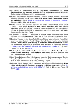 Dissemination and Standardisation Report v1 D7.3
© LinkedTV Consortium, 2013 13/16
12.R. Bardeli, J. Schwenninger, and D. Stein. Audio Fingerprinting for Media
Synchronisation and Duplicate Detection. In Proc. Media Synchronisation Workshop,
Berlin, Germany, 11 October 2012. 4 pages accepted.
13.Symeon Papadopoulos, Emmanouil Schinas, Vasileios Mezaris, Raphaël Troncy and
Ioannis Kompatsiaris. Social Event Detection at MediaEval 2012: Challenges, Dataset
and Evaluation. In Proc. MediaEval Benchmarking Initiative for Multimedia Evaluation,
October 4-5, 2012, Pisa, Italy. 2 pages.
14.Radek Škrabal, Milan Šimůnek, Stanislav Vojíř, Andrej Hazucha,Tomáš Marek, David
Chudán, Tomáš Kliegr. Association Rule Mining Following the Web Search
Paradigm. In Proc. of European Conference on Machine Learning and Principles and
Practice of Knowledge Discovery in Databases (ECML-PKDD 2012), Bristol, UK, 24-28
September 2012. Springer- Verlag
15.N. Gkalelis, V. Mezaris, I. Kompatsiaris, T. Stathaki,"Linear subclass support vector
machines", IEEE Signal Processing Letters, vol. 19, no. 9, pp. 575-578, September 2012.
16.Dorothea Tsatsou, Lyndon Nixon, Matei Mancas, Miroslav Vacura, Rüdiger Klein, Julien
Leroy, Jaroslav Kuchar, Tomáš Kliegr, Manuel Kober, Maria Loli, Vasileios
Mezaris. Contextualised user profiling in networked media environments. In Proc.
2nd International Workshop on Augmented User Modeling in conjunction with 20th
Conference on User Modeling, Adaptation and Personalization (UMAP 2012), Montreal,
Canada, 16 - 20 July 2012. paper
17.D. Stein, E. Apostolidis, V. Mezaris, N. de Abreu Pereira, and J. Müller. Semi-Automatic
Video Analysis for Linking Television to the Web. In Proc. FutureTV Workshop, June
2012, Berlin, Germany. 8 pages.
18.Lotte Belice Baltussen, Mieke H.R. Leyssen, Jacco van Ossenbruggen, Johan Oomen,
Jaap Blom, Pieter van Leeuwen and Lynda Hardman. Antiques Interactive. In Proc.
EuroITV demo session, June 2012, Berlin, Germany. 4 pages.
19.Giuseppe Rizzo, Raphaël Troncy, Sebastian Hellmann and Martin Bruemmer. NERD
meets NIF: Lifting NLP Extraction Results to the Linked Data Cloud. In Proc. 5th
Workshop on Linked Data on the Web (LDOW'12), April 16, 2012, Lyon, France. 10
pages. paper
 