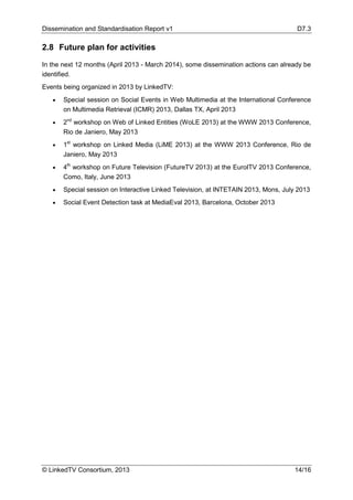 Dissemination and Standardisation Report v1 D7.3
© LinkedTV Consortium, 2013 14/16
2.8 Future plan for activities
In the next 12 months (April 2013 - March 2014), some dissemination actions can already be
identified.
Events being organized in 2013 by LinkedTV:
• Special session on Social Events in Web Multimedia at the International Conference
on Multimedia Retrieval (ICMR) 2013, Dallas TX, April 2013
• 2nd
workshop on Web of Linked Entities (WoLE 2013) at the WWW 2013 Conference,
Rio de Janiero, May 2013
• 1st
workshop on Linked Media (LiME 2013) at the WWW 2013 Conference, Rio de
Janiero, May 2013
• 4th
workshop on Future Television (FutureTV 2013) at the EuroITV 2013 Conference,
Como, Italy, June 2013
• Special session on Interactive Linked Television, at INTETAIN 2013, Mons, July 2013
• Social Event Detection task at MediaEval 2013, Barcelona, October 2013
 