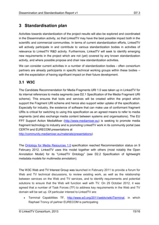 Dissemination and Standardisation Report v1 D7.3
© LinkedTV Consortium, 2013 15/16
3 Standardisation plan
Activities towards standardization of the project results will also be explored and coordinated
in the Dissemination activity, so that LinkedTV may have the best possible impact both in the
scientific and commercial communities. In terms of current standardization efforts, LinkedTV
will actively participate in and contribute to various standardization bodies in activities of
relevance to LinkedTV R&D activity. Furthermore, LinkedTV will seek to identify emerging
new requirements in the project which are not (yet) covered by any known standardization
activity, and where possible propose and chair new standardization activities.
We can consider current activities in a number of standardization bodies - often consortium
partners are already participants in specific technical working groups within these bodies –
with the expectation of having significant impact on their future development.
3.1 W3C
The Candidate Recommendation for Media Fragments URI 1.0 was taken up in LinkedTV for
its internal references to media segments (see D2.1 Specification of the Media Fragment URI
scheme). This ensures that tools and services will be created within the project which
support the Fragment URI scheme and hence also support wider uptake of the specification.
Especially for industry, the existence of software that can make use of conformant fragment
URIs is critical for switching to using this specification as an agreed means to refer to media
segments (and also exchange media content between systems and organisations). The EU
FP7 Support Action MediaMixer (http://www.mediamixer.eu) is seeking to promote media
fragment technology to industry and is promoting LinkedTV work in its community portal (see
CERTH and EURECOM presentations at
http://community.mediamixer.eu/materials/presentations)
The Ontology for Media Resources 1.0 specification reached Recommendation status on 9
February 2012. LinkedTV uses this model together with others (most notably the Open
Annotation Model) for its “LinkedTV Ontology” (see D2.2 Specification of lightweight
metadata models for multimedia annotation).
The W3C Web and TV Interest Group was launched in February 2011 to provide a forum for
Web and TV technical discussions, to review existing work, as well as the relationship
between services on the Web and TV services, and to identify requirements and potential
solutions to ensure that the Web will function well with TV. On 29 October 2012, it was
agreed that a number of Task Forces (TF) to address key requirements in the Web and TV
domain will be set up. Of particular interest to LinkedTV are:
• Terminal Capabilities TF, http://www.w3.org/2011/webtv/wiki/Terminal, in which
Raphael Troncy of partner EURECOM is participating
 