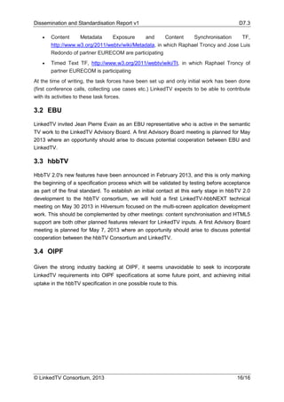 Dissemination and Standardisation Report v1 D7.3
© LinkedTV Consortium, 2013 16/16
• Content Metadata Exposure and Content Synchronisation TF,
http://www.w3.org/2011/webtv/wiki/Metadata, in which Raphael Troncy and Jose Luis
Redondo of partner EURECOM are participating
• Timed Text TF, http://www.w3.org/2011/webtv/wiki/Tt, in which Raphael Troncy of
partner EURECOM is participating
At the time of writing, the task forces have been set up and only initial work has been done
(first conference calls, collecting use cases etc.) LinkedTV expects to be able to contribute
with its activities to these task forces.
3.2 EBU
LinkedTV invited Jean Pierre Evain as an EBU representative who is active in the semantic
TV work to the LinkedTV Advisory Board. A first Advisory Board meeting is planned for May
2013 where an opportunity should arise to discuss potential cooperation between EBU and
LinkedTV.
3.3 hbbTV
HbbTV 2.0's new features have been announced in February 2013, and this is only marking
the beginning of a specification process which will be validated by testing before acceptance
as part of the final standard. To establish an initial contact at this early stage in hbbTV 2.0
development to the hbbTV consortium, we will hold a first LinkedTV-hbbNEXT technical
meeting on May 30 2013 in Hilversum focused on the multi-screen application development
work. This should be complemented by other meetings: content synchronisation and HTML5
support are both other planned features relevant for LinkedTV inputs. A first Advisory Board
meeting is planned for May 7, 2013 where an opportunity should arise to discuss potential
cooperation between the hbbTV Consortium and LinkedTV.
3.4 OIPF
Given the strong industry backing at OIPF, it seems unavoidable to seek to incorporate
LinkedTV requirements into OIPF specifications at some future point, and achieving initial
uptake in the hbbTV specification in one possible route to this.
 