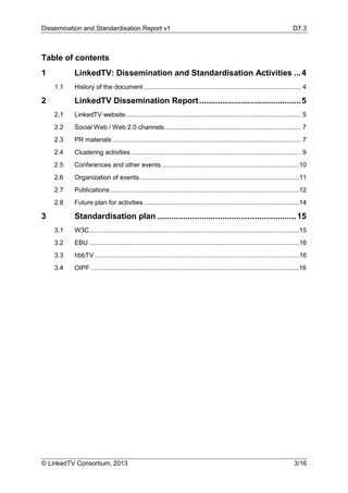 Dissemination and Standardisation Report v1 D7.3
© LinkedTV Consortium, 2013 3/16
Table of contents
1 LinkedTV: Dissemination and Standardisation Activities ...4
1.1 History of the document ...................................................................................... 4
2 LinkedTV Dissemination Report............................................5
2.1 LinkedTV website................................................................................................ 5
2.2 Social Web / Web 2.0 channels........................................................................... 7
2.3 PR materials ....................................................................................................... 7
2.4 Clustering activities ............................................................................................. 9
2.5 Conferences and other events ...........................................................................10
2.6 Organization of events .......................................................................................11
2.7 Publications........................................................................................................12
2.8 Future plan for activities .....................................................................................14
3 Standardisation plan ............................................................15
3.1 W3C...................................................................................................................15
3.2 EBU ...................................................................................................................16
3.3 hbbTV ................................................................................................................16
3.4 OIPF ..................................................................................................................16
 