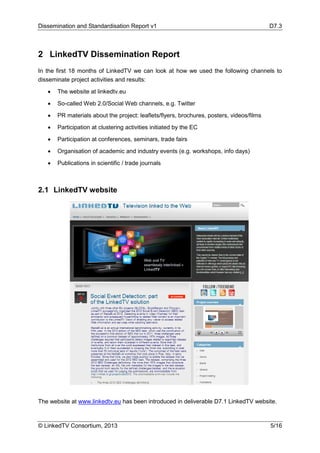 Dissemination and Standardisation Report v1 D7.3
© LinkedTV Consortium, 2013 5/16
2 LinkedTV Dissemination Report
In the first 18 months of LinkedTV we can look at how we used the following channels to
disseminate project activities and results:
• The website at linkedtv.eu
• So-called Web 2.0/Social Web channels, e.g. Twitter
• PR materials about the project: leaflets/flyers, brochures, posters, videos/films
• Participation at clustering activities initiated by the EC
• Participation at conferences, seminars, trade fairs
• Organisation of academic and industry events (e.g. workshops, info days)
• Publications in scientific / trade journals
2.1 LinkedTV website
The website at www.linkedtv.eu has been introduced in deliverable D7.1 LinkedTV website.
 