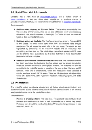 Dissemination and Standardisation Report v1 D7.3
© LinkedTV Consortium, 2013 7/16
2.2 Social Web / Web 2.0 channels
LinkedTV has a RSS feed at www.linkedtv.eu/feed/ and a Twitter stream at
twitter.com/linkedtv. It also can share video material on its YouTube channel at
youtube.com/user/LinkedTVeu and presentations using SlideShare at slideshare.net/linkedtv.
Concrete results:
• Distribute news regularly via RSS and Twitter. This is set up automatically from
the news blog on the website, while we can also additionally tweet when necessary
(live events, use specific mentions or hashtags). Our Twitter account has made 48
tweets to date and has 82 followers.
• Distribute videos via YouTube. The YouTube channel has since 14 February 2013
its first videos. The three videos come from WP1 and illustrate video analysis
approaches. We will expand the video offer in the next phase. The videos are also
highlighted by embedding on the LinkedTV website and we encourage their
embedding on other sites too. The initial videos have after 6 weeks total 237 views
and the channel has 7 subscribers, but it is clear that there is more dissemination
potential in YouTube to explore.
• Distribute presentations and deliverables via SlideShare. The Slideshare channel
has been used since the beginning (the first upload was our project introduction
slides) as a means to distribute online project material. The materials can then be
embedded in the LinkedTV website or elsewhere. We have to date 28 shares and 63
followers. There are 9 presentations, where the introduction slides uploaded 8
months ago have already 14 750 views. There are 19 documents, all deliverables,
where D1.1 State of the Art for Hypervideo has been particularly popular, with 2 053
views to date.
2.3 PR materials
The LinkedTV project has already attended and will further attend relevant industry and
academic/scientific events and the distribution of materials at those events is an effective
way to remind people met at the event of the project.
Concrete results:
• Produce a project postcard. This was done. The postcard was distributed to all
partners who could distribute them in their organisation or at events they attend.
Postcards were brought to events which LinkedTV organized or participated in (see
sections 2.5 and 2.6).
 